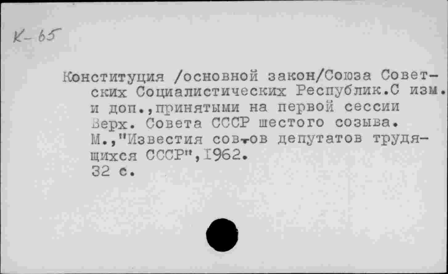 ﻿Конституция /основной закон/Союза Советских Социалистических Республик.С изм. и доп.,принятыми на первой сессии Верх. Совета СССР шестого созыва. М.,’’Известия сов-гов депутатов трудящихся СССР",1962.
32 с.